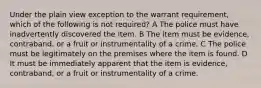 Under the plain view exception to the warrant requirement, which of the following is not required? A The police must have inadvertently discovered the item. B The item must be evidence, contraband, or a fruit or instrumentality of a crime. C The police must be legitimately on the premises where the item is found. D It must be immediately apparent that the item is evidence, contraband, or a fruit or instrumentality of a crime.