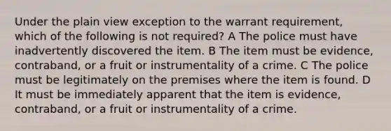 Under the plain view exception to the warrant requirement, which of the following is not required? A The police must have inadvertently discovered the item. B The item must be evidence, contraband, or a fruit or instrumentality of a crime. C The police must be legitimately on the premises where the item is found. D It must be immediately apparent that the item is evidence, contraband, or a fruit or instrumentality of a crime.