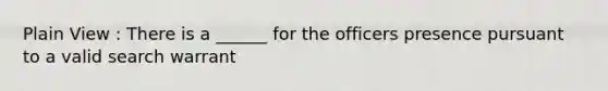 Plain View : There is a ______ for the officers presence pursuant to a valid search warrant