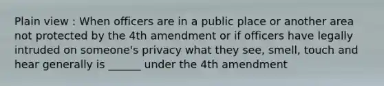 Plain view : When officers are in a public place or another area not protected by the 4th amendment or if officers have legally intruded on someone's privacy what they see, smell, touch and hear generally is ______ under the 4th amendment