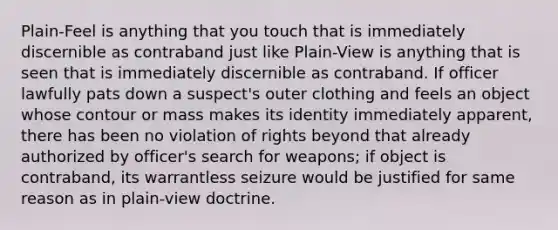 Plain-Feel is anything that you touch that is immediately discernible as contraband just like Plain-View is anything that is seen that is immediately discernible as contraband. If officer lawfully pats down a suspect's outer clothing and feels an object whose contour or mass makes its identity immediately apparent, there has been no violation of rights beyond that already authorized by officer's search for weapons; if object is contraband, its warrantless seizure would be justified for same reason as in plain-view doctrine.