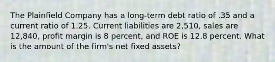 The Plainfield Company has a long-term debt ratio of .35 and a current ratio of 1.25. Current liabilities are 2,510, sales are 12,840, profit margin is 8 percent, and ROE is 12.8 percent. What is the amount of the firm's net fixed assets?