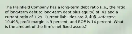 The Plainfield Company has a long-term debt ratio (i.e., the ratio of long-term debt to long-term debt plus equity) of .41 and a current ratio of 1.29. Current liabilities are 2,405, sales are10,495, profit margin is 9 percent, and ROE is 14 percent. What is the amount of the firm's net fixed assets?