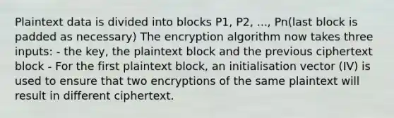 Plaintext data is divided into blocks P1, P2, ..., Pn(last block is padded as necessary) The encryption algorithm now takes three inputs: - the key, the plaintext block and the previous ciphertext block - For the first plaintext block, an initialisation vector (IV) is used to ensure that two encryptions of the same plaintext will result in different ciphertext.