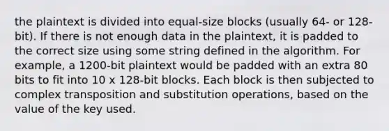 the plaintext is divided into equal-size blocks (usually 64- or 128-bit). If there is not enough data in the plaintext, it is padded to the correct size using some string defined in the algorithm. For example, a 1200-bit plaintext would be padded with an extra 80 bits to fit into 10 x 128-bit blocks. Each block is then subjected to complex transposition and substitution operations, based on the value of the key used.