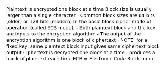 Plaintext is encrypted one block at a time Block size is usually larger than a single character - Common block sizes are 64-bits (older) or 128-bits (modern) In the basic block cipher mode of operation (called ECB mode), - Both plaintext block and the key are inputs to the encryption algorithm - The output of the encryption algorithm is one block of ciphertext - NOTE: for a fixed key, same plaintext block input gives same ciphertext block output Ciphertext is decrypted one block at a time - produces a block of plaintext each time ECB = Electronic Code Block mode