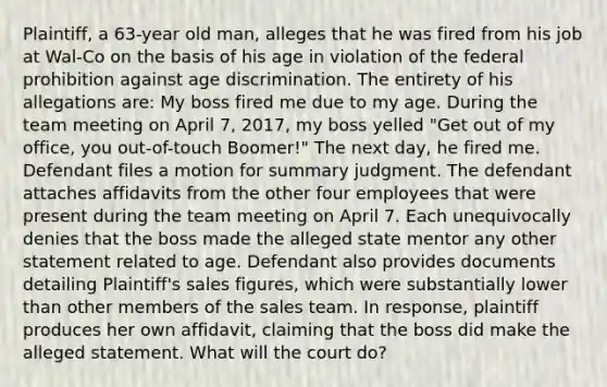 Plaintiff, a 63-year old man, alleges that he was fired from his job at Wal-Co on the basis of his age in violation of the federal prohibition against age discrimination. The entirety of his allegations are: My boss fired me due to my age. During the team meeting on April 7, 2017, my boss yelled "Get out of my office, you out-of-touch Boomer!" The next day, he fired me. Defendant files a motion for summary judgment. The defendant attaches affidavits from the other four employees that were present during the team meeting on April 7. Each unequivocally denies that the boss made the alleged state mentor any other statement related to age. Defendant also provides documents detailing Plaintiff's sales figures, which were substantially lower than other members of the sales team. In response, plaintiff produces her own affidavit, claiming that the boss did make the alleged statement. What will the court do?