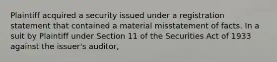 Plaintiff acquired a security issued under a registration statement that contained a material misstatement of facts. In a suit by Plaintiff under Section 11 of the Securities Act of 1933 against the issuer's auditor,