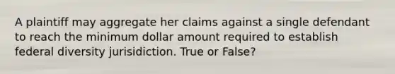 A plaintiff may aggregate her claims against a single defendant to reach the minimum dollar amount required to establish federal diversity jurisidiction. True or False?