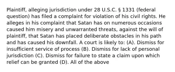 Plaintiff, alleging jurisdiction under 28 U.S.C. § 1331 (federal question) has filed a complaint for violation of his civil rights. He alleges in his complaint that Satan has on numerous occasions caused him misery and unwarranted threats, against the will of plaintiff, that Satan has placed deliberate obstacles in his path and has caused his downfall. A court is likely to: (A). Dismiss for insufficient service of process (B). Dismiss for lack of personal jurisdiction (C). Dismiss for failure to state a claim upon which relief can be granted (D). All of the above