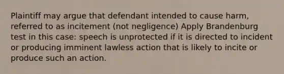 Plaintiff may argue that defendant intended to cause harm, referred to as incitement (not negligence) Apply Brandenburg test in this case: speech is unprotected if it is directed to incident or producing imminent lawless action that is likely to incite or produce such an action.