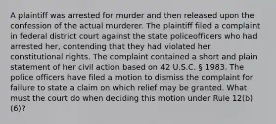 A plaintiff was arrested for murder and then released upon the confession of the actual murderer. The plaintiff filed a complaint in federal district court against the state policeofficers who had arrested her, contending that they had violated her constitutional rights. The complaint contained a short and plain statement of her civil action based on 42 U.S.C. § 1983. The police officers have filed a motion to dismiss the complaint for failure to state a claim on which relief may be granted. What must the court do when deciding this motion under Rule 12(b)(6)?