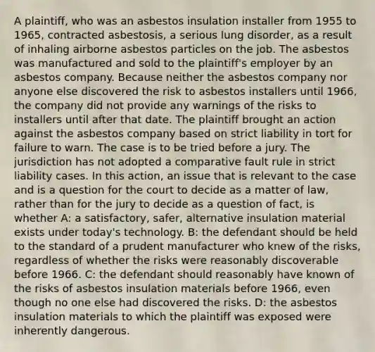 A plaintiff, who was an asbestos insulation installer from 1955 to 1965, contracted asbestosis, a serious lung disorder, as a result of inhaling airborne asbestos particles on the job. The asbestos was manufactured and sold to the plaintiff's employer by an asbestos company. Because neither the asbestos company nor anyone else discovered the risk to asbestos installers until 1966, the company did not provide any warnings of the risks to installers until after that date. The plaintiff brought an action against the asbestos company based on strict liability in tort for failure to warn. The case is to be tried before a jury. The jurisdiction has not adopted a comparative fault rule in strict liability cases. In this action, an issue that is relevant to the case and is a question for the court to decide as a matter of law, rather than for the jury to decide as a question of fact, is whether A: a satisfactory, safer, alternative insulation material exists under today's technology. B: the defendant should be held to the standard of a prudent manufacturer who knew of the risks, regardless of whether the risks were reasonably discoverable before 1966. C: the defendant should reasonably have known of the risks of asbestos insulation materials before 1966, even though no one else had discovered the risks. D: the asbestos insulation materials to which the plaintiff was exposed were inherently dangerous.