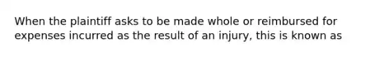 When the plaintiff asks to be made whole or reimbursed for expenses incurred as the result of an injury, this is known as