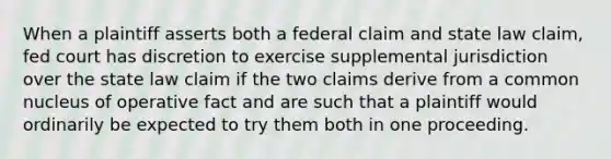 When a plaintiff asserts both a federal claim and state law claim, fed court has discretion to exercise supplemental jurisdiction over the state law claim if the two claims derive from a common nucleus of operative fact and are such that a plaintiff would ordinarily be expected to try them both in one proceeding.