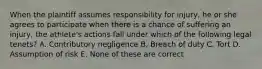 When the plaintiff assumes responsibility for injury, he or she agrees to participate when there is a chance of suffering an injury, the athlete's actions fall under which of the following legal tenets? A. Contributory negligence B. Breach of duty C. Tort D. Assumption of risk E. None of these are correct