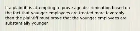 If a plaintiff is attempting to prove age discrimination based on the fact that younger employees are treated more favorably, then the plaintiff must prove that the younger employees are substantially younger.