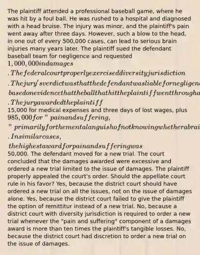 The plaintiff attended a professional baseball game, where he was hit by a foul ball. He was rushed to a hospital and diagnosed with a head bruise. The injury was minor, and the plaintiff's pain went away after three days. However, such a blow to the head, in one out of every 500,000 cases, can lead to serious brain injuries many years later. The plaintiff sued the defendant baseball team for negligence and requested 1,000,000 in damages. The federal court properly exercised diversity jurisdiction. The jury's verdict was that the defendant was liable for negligence, based on evidence that the ball that hit the plaintiff went through a hole in protective netting that the team failed to repair. The jury awarded the plaintiff15,000 for medical expenses and three days of lost wages, plus 985,000 for "pain and suffering," primarily for the mental anguish of not knowing whether a brain injury would develop later. In similar cases, the highest award for pain and suffering was50,000. The defendant moved for a new trial. The court concluded that the damages awarded were excessive and ordered a new trial limited to the issue of damages. The plaintiff properly appealed the court's order. Should the appellate court rule in his favor? Yes, because the district court should have ordered a new trial on all the issues, not on the issue of damages alone. Yes, because the district court failed to give the plaintiff the option of remittitur instead of a new trial. No, because a district court with diversity jurisdiction is required to order a new trial whenever the "pain and suffering" component of a damages award is more than ten times the plaintiff's tangible losses. No, because the district court had discretion to order a new trial on the issue of damages.