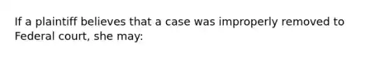 If a plaintiff believes that a case was improperly removed to Federal court, she may: