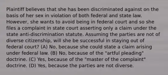 Plaintiff believes that she has been discriminated against on the basis of her sex in violation of both federal and state law. However, she wants to avoid being in federal court and so she files a complaint in state court asserting only a claim under the state anti-discrimination statute. Assuming the parties are not of diverse citizenship, will she be successful in staying out of federal court? (A) No, because she could state a claim arising under federal law. (B) No, because of the "artful pleading" doctrine. (C) Yes, because of the "master of the complaint" doctrine. (D) Yes, because the parties are not diverse.