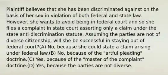 Plaintiff believes that she has been discriminated against on the basis of her sex in violation of both federal and state law. However, she wants to avoid being in federal court and so she files a complaint in state court asserting only a claim under the state anti-discrimination statute. Assuming the parties are not of diverse citizenship, will she be successful in staying out of federal court?(A) No, because she could state a claim arising under federal law.(B) No, because of the "artful pleading" doctrine.(C) Yes, because of the "master of the complaint" doctrine.(D) Yes, because the parties are not diverse.