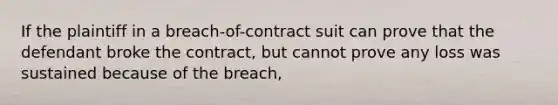 If the plaintiff in a breach-of-contract suit can prove that the defendant broke the contract, but cannot prove any loss was sustained because of the breach,