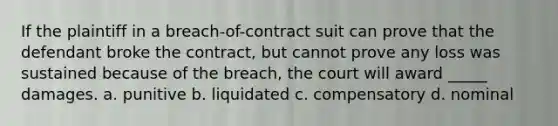 If the plaintiff in a breach-of-contract suit can prove that the defendant broke the contract, but cannot prove any loss was sustained because of the breach, the court will award _____ damages. a. punitive b. liquidated c. compensatory d. nominal