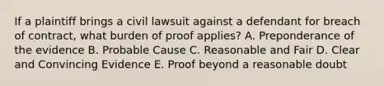 If a plaintiff brings a civil lawsuit against a defendant for breach of contract, what burden of proof applies? A. Preponderance of the evidence B. Probable Cause C. Reasonable and Fair D. Clear and Convincing Evidence E. Proof beyond a reasonable doubt