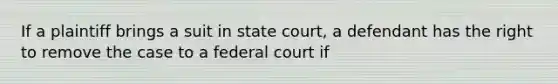 If a plaintiff brings a suit in state court, a defendant has the right to remove the case to a federal court if