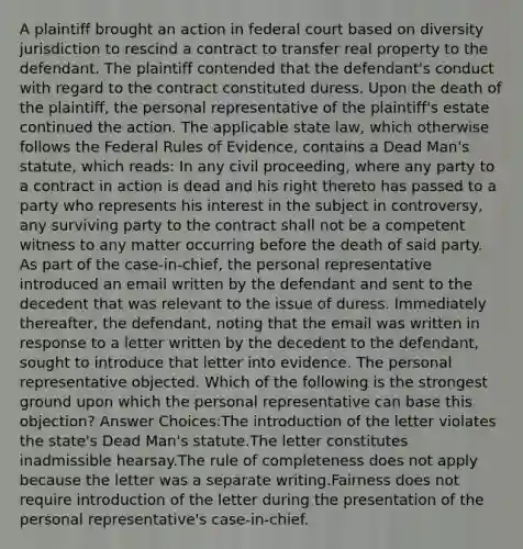 A plaintiff brought an action in federal court based on diversity jurisdiction to rescind a contract to transfer real property to the defendant. The plaintiff contended that the defendant's conduct with regard to the contract constituted duress. Upon the death of the plaintiff, the personal representative of the plaintiff's estate continued the action. The applicable state law, which otherwise follows the Federal Rules of Evidence, contains a Dead Man's statute, which reads: In any civil proceeding, where any party to a contract in action is dead and his right thereto has passed to a party who represents his interest in the subject in controversy, any surviving party to the contract shall not be a competent witness to any matter occurring before the death of said party. As part of the case-in-chief, the personal representative introduced an email written by the defendant and sent to the decedent that was relevant to the issue of duress. Immediately thereafter, the defendant, noting that the email was written in response to a letter written by the decedent to the defendant, sought to introduce that letter into evidence. The personal representative objected. Which of the following is the strongest ground upon which the personal representative can base this objection? Answer Choices:The introduction of the letter violates the state's Dead Man's statute.The letter constitutes inadmissible hearsay.The rule of completeness does not apply because the letter was a separate writing.Fairness does not require introduction of the letter during the presentation of the personal representative's case-in-chief.