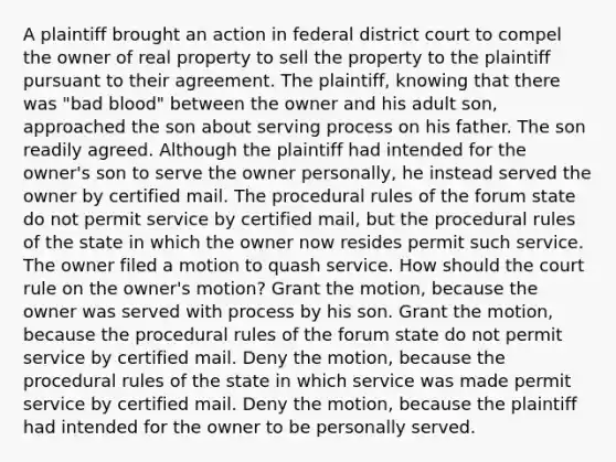 A plaintiff brought an action in federal district court to compel the owner of real property to sell the property to the plaintiff pursuant to their agreement. The plaintiff, knowing that there was "bad blood" between the owner and his adult son, approached the son about serving process on his father. The son readily agreed. Although the plaintiff had intended for the owner's son to serve the owner personally, he instead served the owner by certified mail. The procedural rules of the forum state do not permit service by certified mail, but the procedural rules of the state in which the owner now resides permit such service. The owner filed a motion to quash service. How should the court rule on the owner's motion? Grant the motion, because the owner was served with process by his son. Grant the motion, because the procedural rules of the forum state do not permit service by certified mail. Deny the motion, because the procedural rules of the state in which service was made permit service by certified mail. Deny the motion, because the plaintiff had intended for the owner to be personally served.