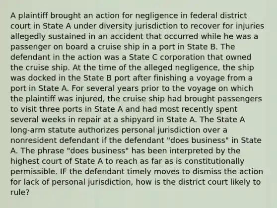 A plaintiff brought an action for negligence in federal district court in State A under diversity jurisdiction to recover for injuries allegedly sustained in an accident that occurred while he was a passenger on board a cruise ship in a port in State B. The defendant in the action was a State C corporation that owned the cruise ship. At the time of the alleged negligence, the ship was docked in the State B port after finishing a voyage from a port in State A. For several years prior to the voyage on which the plaintiff was injured, the cruise ship had brought passengers to visit three ports in State A and had most recently spent several weeks in repair at a shipyard in State A. The State A long-arm statute authorizes personal jurisdiction over a nonresident defendant if the defendant "does business" in State A. The phrase "does business" has been interpreted by the highest court of State A to reach as far as is constitutionally permissible. IF the defendant timely moves to dismiss the action for lack of personal jurisdiction, how is the district court likely to rule?