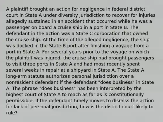 A plaintiff brought an action for negligence in federal district court in State A under diversity jurisdiction to recover for injuries allegedly sustained in an accident that occurred while he was a passenger on board a cruise ship in a port in State B. The defendant in the action was a State C corporation that owned the cruise ship. At the time of the alleged negligence, the ship was docked in the State B port after finishing a voyage from a port in State A. For several years prior to the voyage on which the plaintiff was injured, the cruise ship had brought passengers to visit three ports in State A and had most recently spent several weeks in repair at a shipyard in State A. The State A long-arm statute authorizes personal jurisdiction over a nonresident defendant if the defendant "does business" in State A. The phrase "does business" has been interpreted by the highest court of State A to reach as far as is constitutionally permissible. If the defendant timely moves to dismiss the action for lack of personal jurisdiction, how is the district court likely to rule?