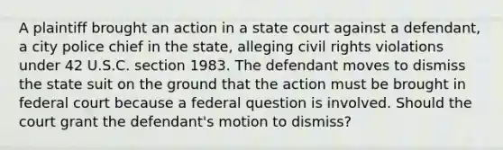 A plaintiff brought an action in a state court against a defendant, a city police chief in the state, alleging civil rights violations under 42 U.S.C. section 1983. The defendant moves to dismiss the state suit on the ground that the action must be brought in federal court because a federal question is involved. Should the court grant the defendant's motion to dismiss?