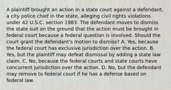 A plaintiff brought an action in a state court against a defendant, a city police chief in the state, alleging civil rights violations under 42 U.S.C. section 1983. The defendant moves to dismiss the state suit on the ground that the action must be brought in federal court because a federal question is involved. Should the court grant the defendant's motion to dismiss? A. Yes, because the federal court has exclusive jurisdiction over the action. B. Yes, but the plaintiff may defeat dismissal by adding a state law claim. C. No, because the federal courts and state courts have concurrent jurisdiction over the action. D. No, but the defendant may remove to federal court if he has a defense based on federal law.