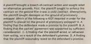 A plaintiff brought a breach-of-contract action and sought relief on alternative grounds. First, the plaintiff sought to enforce the contract on the ground that it was a valid contract. Alternatively, the plaintiff sought damages on the ground of promissory estoppel. Which of the following is NOT required in order for the plaintiff to prevail on the ground of promissory estoppel? A. A finding that the defendant made a promise to the plaintiff. B. A finding that the parties' agreement was supported by sufficient consideration. C. A finding that the plaintiff acted, or refrained from acting, as a result of the defendant's promise. D. A finding that the plaintiff reasonably relied on the defendant's promise.