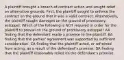 A plaintiff brought a breach-of-contract action and sought relief on alternative grounds. First, the plaintiff sought to enforce the contract on the ground that it was a valid contract. Alternatively, the plaintiff sought damages on the ground of promissory estoppel. Which of the following is NOT required in order for the plaintiff to prevail on the ground of promissory estoppel? AA finding that the defendant made a promise to the plaintiff. BA finding that the parties' agreement was supported by sufficient consideration. CA finding that the plaintiff acted, or refrained from acting, as a result of the defendant's promise. DA finding that the plaintiff reasonably relied on the defendant's promise.