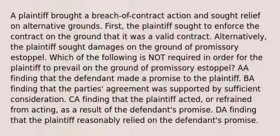 A plaintiff brought a breach-of-contract action and sought relief on alternative grounds. First, the plaintiff sought to enforce the contract on the ground that it was a valid contract. Alternatively, the plaintiff sought damages on the ground of promissory estoppel. Which of the following is NOT required in order for the plaintiff to prevail on the ground of promissory estoppel? AA finding that the defendant made a promise to the plaintiff. BA finding that the parties' agreement was supported by sufficient consideration. CA finding that the plaintiff acted, or refrained from acting, as a result of the defendant's promise. DA finding that the plaintiff reasonably relied on the defendant's promise.