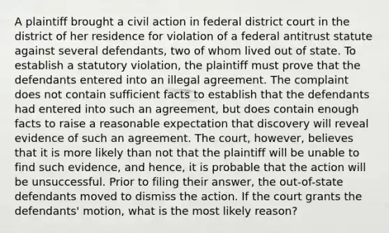 A plaintiff brought a civil action in federal district court in the district of her residence for violation of a federal antitrust statute against several defendants, two of whom lived out of state. To establish a statutory violation, the plaintiff must prove that the defendants entered into an illegal agreement. The complaint does not contain sufficient facts to establish that the defendants had entered into such an agreement, but does contain enough facts to raise a reasonable expectation that discovery will reveal evidence of such an agreement. The court, however, believes that it is more likely than not that the plaintiff will be unable to find such evidence, and hence, it is probable that the action will be unsuccessful. Prior to filing their answer, the out-of-state defendants moved to dismiss the action. If the court grants the defendants' motion, what is the most likely reason?