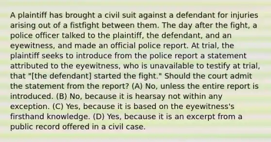 A plaintiff has brought a civil suit against a defendant for injuries arising out of a fistfight between them. The day after the fight, a police officer talked to the plaintiff, the defendant, and an eyewitness, and made an official police report. At trial, the plaintiff seeks to introduce from the police report a statement attributed to the eyewitness, who is unavailable to testify at trial, that "[the defendant] started the fight." Should the court admit the statement from the report? (A) No, unless the entire report is introduced. (B) No, because it is hearsay not within any exception. (C) Yes, because it is based on the eyewitness's firsthand knowledge. (D) Yes, because it is an excerpt from a public record offered in a civil case.