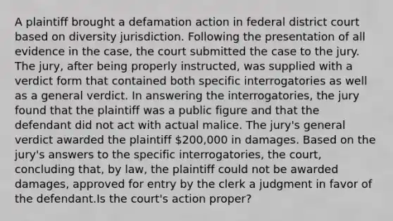 A plaintiff brought a defamation action in federal district court based on diversity jurisdiction. Following the presentation of all evidence in the case, the court submitted the case to the jury. The jury, after being properly instructed, was supplied with a verdict form that contained both specific interrogatories as well as a general verdict. In answering the interrogatories, the jury found that the plaintiff was a public figure and that the defendant did not act with actual malice. The jury's general verdict awarded the plaintiff 200,000 in damages. Based on the jury's answers to the specific interrogatories, the court, concluding that, by law, the plaintiff could not be awarded damages, approved for entry by the clerk a judgment in favor of the defendant.Is the court's action proper?