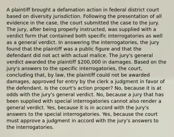 A plaintiff brought a defamation action in federal district court based on diversity jurisdiction. Following the presentation of all evidence in the case, the court submitted the case to the jury. The jury, after being properly instructed, was supplied with a verdict form that contained both specific interrogatories as well as a general verdict. In answering the interrogatories, the jury found that the plaintiff was a public figure and that the defendant did not act with actual malice. The jury's general verdict awarded the plaintiff 200,000 in damages. Based on the jury's answers to the specific interrogatories, the court, concluding that, by law, the plaintiff could not be awarded damages, approved for entry by the clerk a judgment in favor of the defendant. Is the court's action proper? No, because it is at odds with the jury's general verdict. No, because a jury that has been supplied with special interrogatories cannot also render a general verdict. Yes, because it is in accord with the jury's answers to the special interrogatories. Yes, because the court must approve a judgment in accord with the jury's answers to the interrogatories.