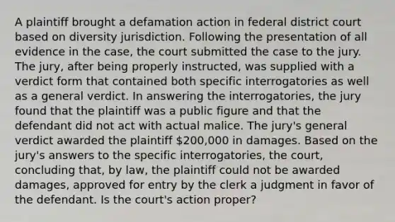 A plaintiff brought a defamation action in federal district court based on diversity jurisdiction. Following the presentation of all evidence in the case, the court submitted the case to the jury. The jury, after being properly instructed, was supplied with a verdict form that contained both specific interrogatories as well as a general verdict. In answering the interrogatories, the jury found that the plaintiff was a public figure and that the defendant did not act with actual malice. The jury's general verdict awarded the plaintiff 200,000 in damages. Based on the jury's answers to the specific interrogatories, the court, concluding that, by law, the plaintiff could not be awarded damages, approved for entry by the clerk a judgment in favor of the defendant. Is the court's action proper?