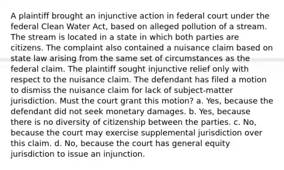 A plaintiff brought an injunctive action in federal court under the federal Clean Water Act, based on alleged pollution of a stream. The stream is located in a state in which both parties are citizens. The complaint also contained a nuisance claim based on state law arising from the same set of circumstances as the federal claim. The plaintiff sought injunctive relief only with respect to the nuisance claim. The defendant has filed a motion to dismiss the nuisance claim for lack of subject-matter jurisdiction. Must the court grant this motion? a. Yes, because the defendant did not seek monetary damages. b. Yes, because there is no diversity of citizenship between the parties. c. No, because the court may exercise supplemental jurisdiction over this claim. d. No, because the court has general equity jurisdiction to issue an injunction.