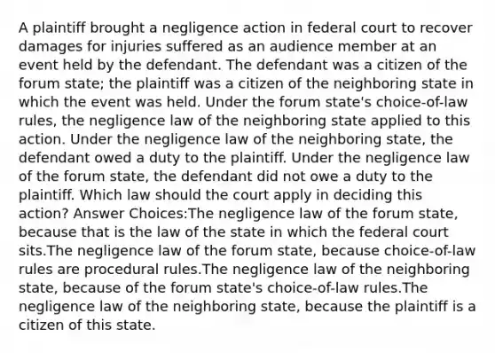 A plaintiff brought a negligence action in federal court to recover damages for injuries suffered as an audience member at an event held by the defendant. The defendant was a citizen of the forum state; the plaintiff was a citizen of the neighboring state in which the event was held. Under the forum state's choice-of-law rules, the negligence law of the neighboring state applied to this action. Under the negligence law of the neighboring state, the defendant owed a duty to the plaintiff. Under the negligence law of the forum state, the defendant did not owe a duty to the plaintiff. Which law should the court apply in deciding this action? Answer Choices:The negligence law of the forum state, because that is the law of the state in which the federal court sits.The negligence law of the forum state, because choice-of-law rules are procedural rules.The negligence law of the neighboring state, because of the forum state's choice-of-law rules.The negligence law of the neighboring state, because the plaintiff is a citizen of this state.