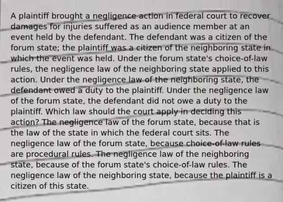 A plaintiff brought a negligence action in federal court to recover damages for injuries suffered as an audience member at an event held by the defendant. The defendant was a citizen of the forum state; the plaintiff was a citizen of the neighboring state in which the event was held. Under the forum state's choice-of-law rules, the negligence law of the neighboring state applied to this action. Under the negligence law of the neighboring state, the defendant owed a duty to the plaintiff. Under the negligence law of the forum state, the defendant did not owe a duty to the plaintiff. Which law should the court apply in deciding this action? The negligence law of the forum state, because that is the law of the state in which the federal court sits. The negligence law of the forum state, because choice-of-law rules are procedural rules. The negligence law of the neighboring state, because of the forum state's choice-of-law rules. The negligence law of the neighboring state, because the plaintiff is a citizen of this state.