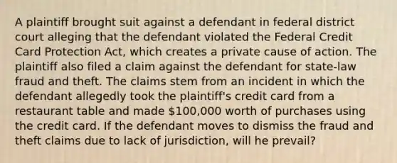 A plaintiff brought suit against a defendant in federal district court alleging that the defendant violated the Federal Credit Card Protection Act, which creates a private cause of action. The plaintiff also filed a claim against the defendant for state-law fraud and theft. The claims stem from an incident in which the defendant allegedly took the plaintiff's credit card from a restaurant table and made 100,000 worth of purchases using the credit card. If the defendant moves to dismiss the fraud and theft claims due to lack of jurisdiction, will he prevail?