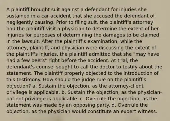 A plaintiff brought suit against a defendant for injuries she sustained in a car accident that she accused the defendant of negligently causing. Prior to filing suit, the plaintiff's attorney had the plaintiff visit a physician to determine the extent of her injuries for purposes of determining the damages to be claimed in the lawsuit. After the plaintiff's examination, while the attorney, plaintiff, and physician were discussing the extent of the plaintiff's injuries, the plaintiff admitted that she "may have had a few beers" right before the accident. At trial, the defendant's counsel sought to call the doctor to testify about the statement. The plaintiff properly objected to the introduction of this testimony. How should the judge rule on the plaintiff's objection? a. Sustain the objection, as the attorney-client privilege is applicable. b. Sustain the objection, as the physician-patient privilege is applicable. c. Overrule the objection, as the statement was made by an opposing party. d. Overrule the objection, as the physician would constitute an expert witness.