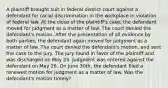 A plaintiff brought suit in federal district court against a defendant for racial discrimination in the workplace in violation of federal law. At the close of the plaintiff's case, the defendant moved for judgment as a matter of law. The court denied the defendant's motion. After the presentation of all evidence by both parties, the defendant again moved for judgment as a matter of law. The court denied the defendant's motion, and sent the case to the jury. The jury found in favor of the plaintiff and was discharged on May 25. Judgment was entered against the defendant on May 26. On June 30th, the defendant filed a renewed motion for judgment as a matter of law. Was the defendant's motion timely?