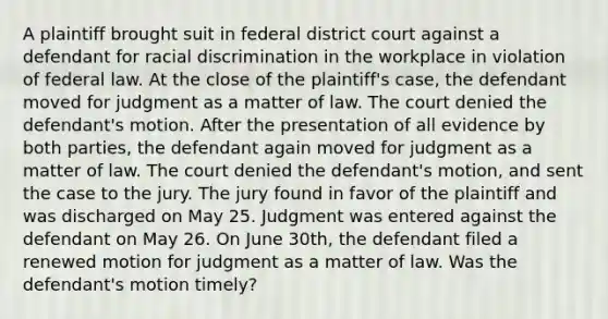 A plaintiff brought suit in federal district court against a defendant for racial discrimination in the workplace in violation of federal law. At the close of the plaintiff's case, the defendant moved for judgment as a matter of law. The court denied the defendant's motion. After the presentation of all evidence by both parties, the defendant again moved for judgment as a matter of law. The court denied the defendant's motion, and sent the case to the jury. The jury found in favor of the plaintiff and was discharged on May 25. Judgment was entered against the defendant on May 26. On June 30th, the defendant filed a renewed motion for judgment as a matter of law. Was the defendant's motion timely?